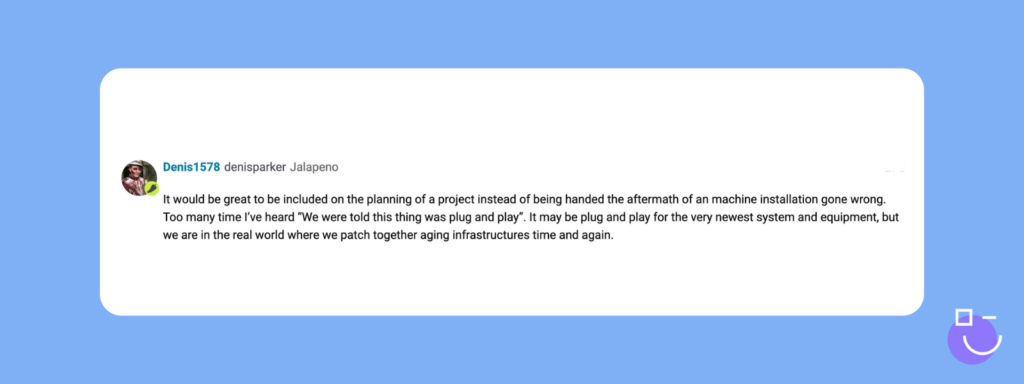 SysAdmin Day contest response from Spiceworks that reads: It would be great to be included on the planning of a project instead of being handed the aftermath of an machine installation gone wrong. Too many time I’ve heard “We were told this thing was plug and play”. It may be plug and play for the very newest system and equipment, but we are in the real world where we patch together aging infrastructures time and again.