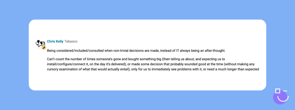 SysAdmin Day contest response from Spiceworks that reads: Being considered/included/consulted when non-trivial decisions are made, instead of IT always being an after-thought.

Can’t count the number of times someone’s gone and bought something big (then telling us about, and expecting us to install/configure/connect it, on the day it’s delivered), or made some decision that probably sounded good at the time (without making any cursory examination of what that would actually entail), only for us to immediately see problems with it, or need a much longer than expected lead time to put infrastructure in place for it, etc.