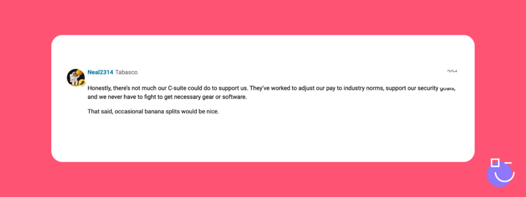 SysAdmin Day contest response from Spiceworks that reads: Honestly, there’s not much our C-suite could do to support us. They’ve worked to adjust our pay to industry norms, support our security goals, and we never have to fight to get necessary gear or software.

That said, occasional banana splits would be nice. 