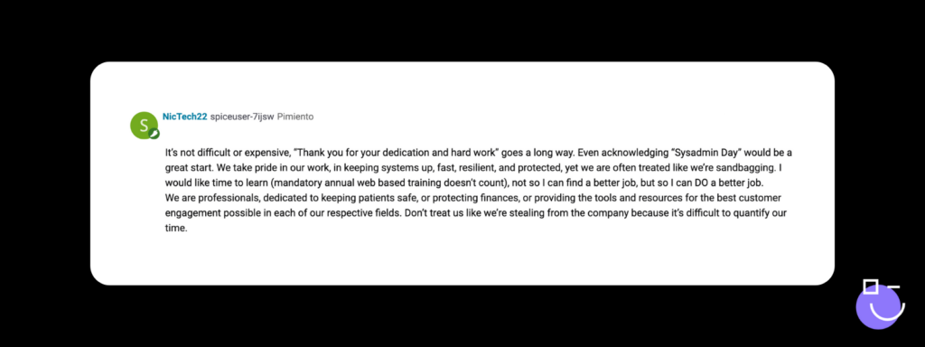 SysAdmin Day contest response from Spiceworks that reads: It’s not difficult or expensive, “Thank you for your dedication and hard work” goes a long way. Even acknowledging “Sysadmin Day” would be a great start. We take pride in our work, in keeping systems up, fast, resilient, and protected, yet we are often treated like we’re sandbagging. I would like time to learn (mandatory annual web based training doesn’t count), not so I can find a better job, but so I can DO a better job.
We are professionals, dedicated to keeping patients safe, or protecting finances, or providing the tools and resources for the best customer engagement possible in each of our respective fields. Don’t treat us like we’re stealing from the company because it’s difficult to quantify our time